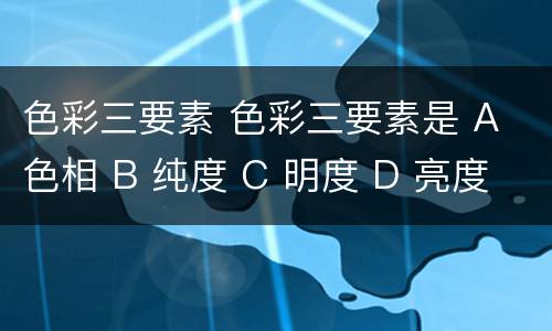 色彩三要素 色彩三要素是 A 色相 B 纯度 C 明度 D 亮度