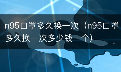 n95口罩多久换一次（n95口罩多久换一次多少钱一个）
