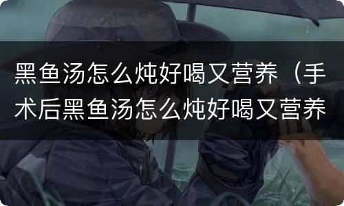 黑鱼汤怎么炖好喝又营养（手术后黑鱼汤怎么炖好喝又营养）