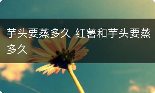 芋头要蒸多久 红薯和芋头要蒸多久