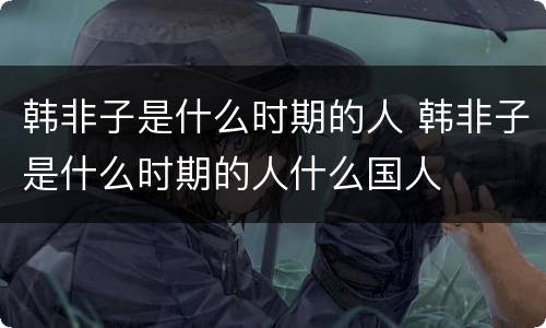 韩非子是什么时期的人 韩非子是什么时期的人什么国人