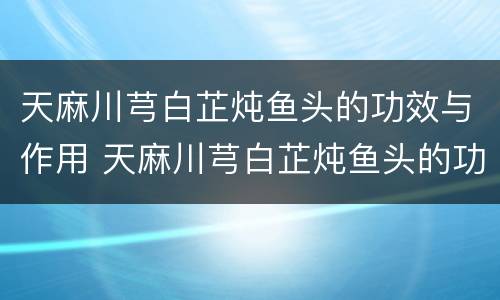 天麻川芎白芷炖鱼头的功效与作用 天麻川芎白芷炖鱼头的功效与作用及用量