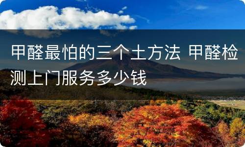 甲醛最怕的三个土方法 甲醛检测上门服务多少钱