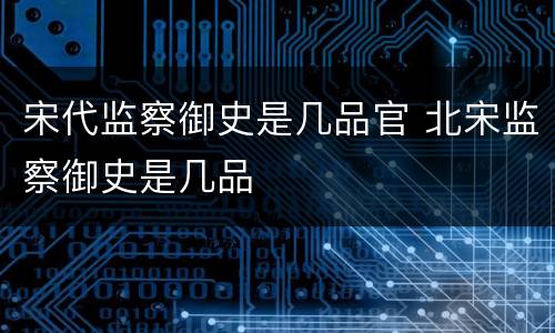 宋代监察御史是几品官 北宋监察御史是几品