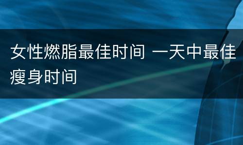 女性燃脂最佳时间 一天中最佳瘦身时间