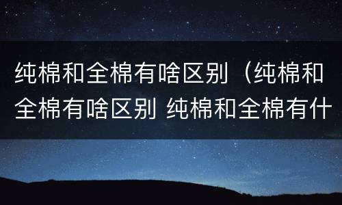 纯棉和全棉有啥区别（纯棉和全棉有啥区别 纯棉和全棉有什么区别）