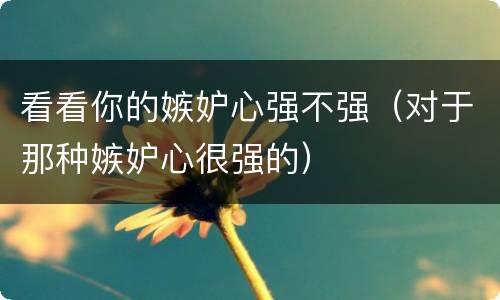 看看你的嫉妒心强不强（对于那种嫉妒心很强的）