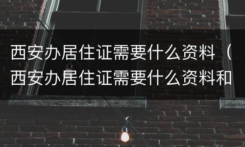 西安办居住证需要什么资料（西安办居住证需要什么资料和材料）