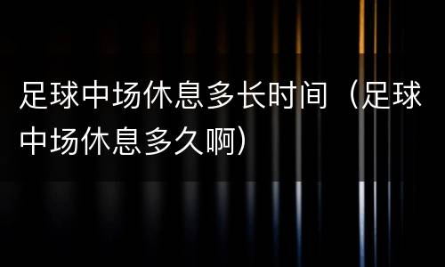 足球中场休息多长时间（足球中场休息多久啊）