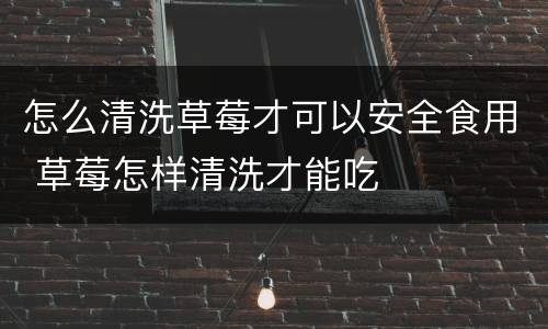 怎么清洗草莓才可以安全食用 草莓怎样清洗才能吃