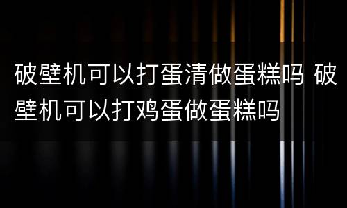 破壁机可以打蛋清做蛋糕吗 破壁机可以打鸡蛋做蛋糕吗