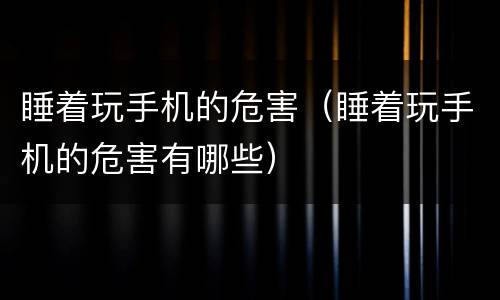 睡着玩手机的危害（睡着玩手机的危害有哪些）