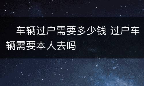 ​车辆过户需要多少钱 过户车辆需要本人去吗