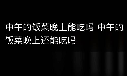 中午的饭菜晚上能吃吗 中午的饭菜晚上还能吃吗