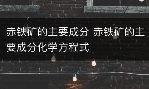 赤铁矿的主要成分 赤铁矿的主要成分化学方程式