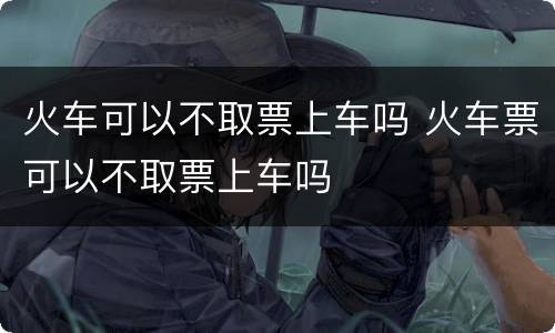 火车可以不取票上车吗 火车票可以不取票上车吗
