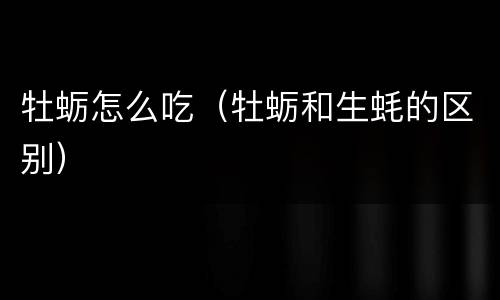 牡蛎怎么吃（牡蛎和生蚝的区别）