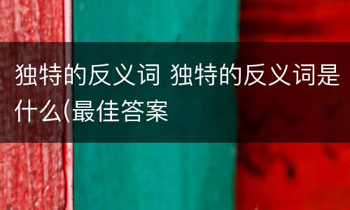 独特的反义词 独特的反义词是什么(最佳答案