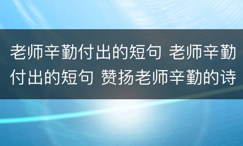 老师辛勤付出的短句 老师辛勤付出的短句 赞扬老师辛勤的诗