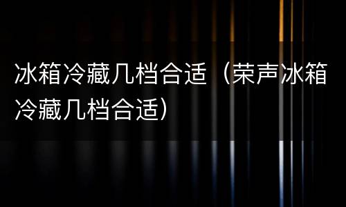 冰箱冷藏几档合适（荣声冰箱冷藏几档合适）