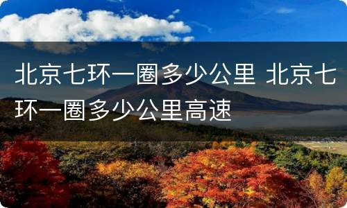 北京七环一圈多少公里 北京七环一圈多少公里高速