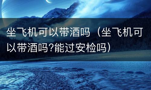 坐飞机可以带酒吗（坐飞机可以带酒吗?能过安检吗）