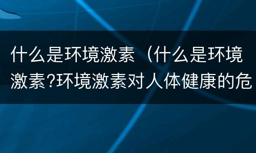 什么是环境激素（什么是环境激素?环境激素对人体健康的危害是什么?）