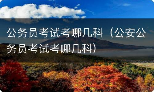 公务员考试考哪几科（公安公务员考试考哪几科）