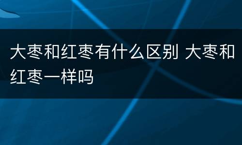大枣和红枣有什么区别 大枣和红枣一样吗