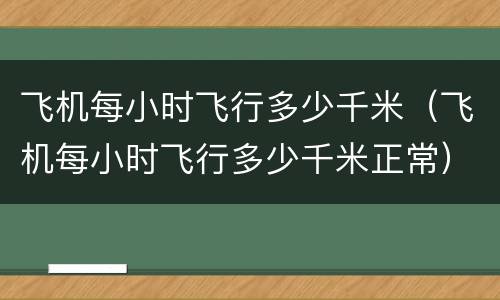 飞机每小时飞行多少千米（飞机每小时飞行多少千米正常）