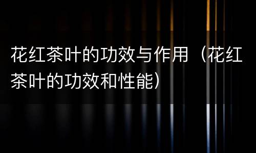 花红茶叶的功效与作用（花红茶叶的功效和性能）