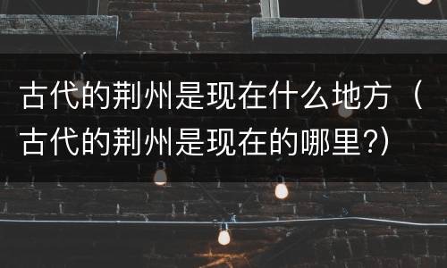 古代的荆州是现在什么地方（古代的荆州是现在的哪里?）