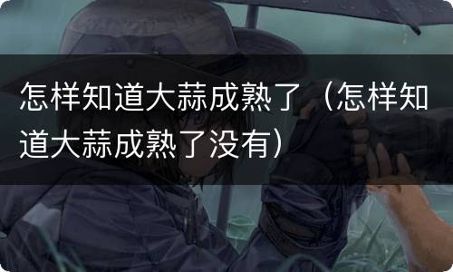 怎样知道大蒜成熟了（怎样知道大蒜成熟了没有）