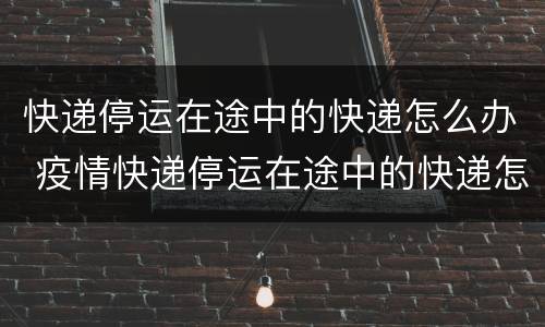 快递停运在途中的快递怎么办 疫情快递停运在途中的快递怎么办