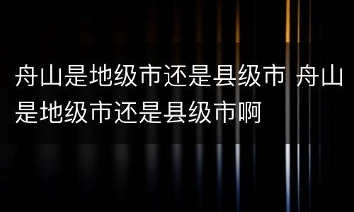 舟山是地级市还是县级市 舟山是地级市还是县级市啊