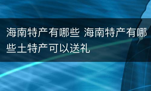 海南特产有哪些 海南特产有哪些土特产可以送礼