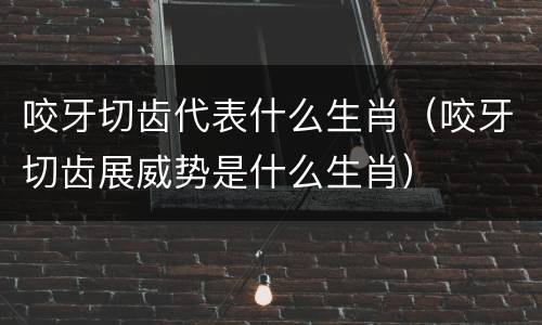 咬牙切齿代表什么生肖（咬牙切齿展威势是什么生肖）