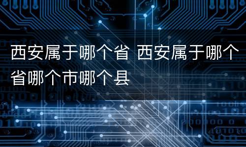 西安属于哪个省 西安属于哪个省哪个市哪个县