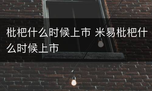 枇杷什么时候上市 米易枇杷什么时候上市