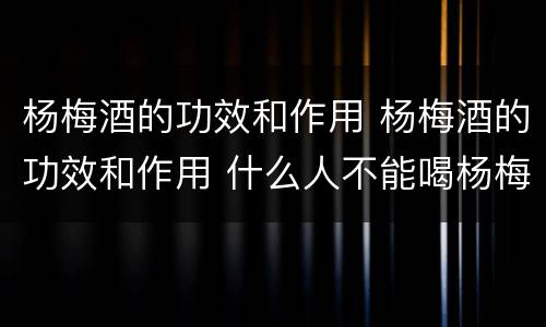 杨梅酒的功效和作用 杨梅酒的功效和作用 什么人不能喝杨梅酒