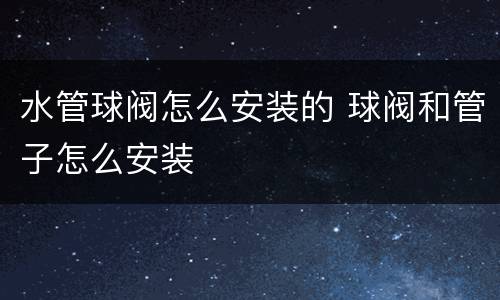 水管球阀怎么安装的 球阀和管子怎么安装