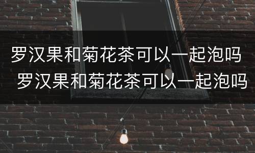 罗汉果和菊花茶可以一起泡吗 罗汉果和菊花茶可以一起泡吗降血糖吗