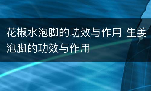 花椒水泡脚的功效与作用 生姜泡脚的功效与作用