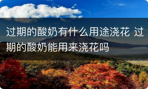 过期的酸奶有什么用途浇花 过期的酸奶能用来浇花吗