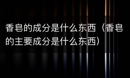 香皂的成分是什么东西（香皂的主要成分是什么东西）