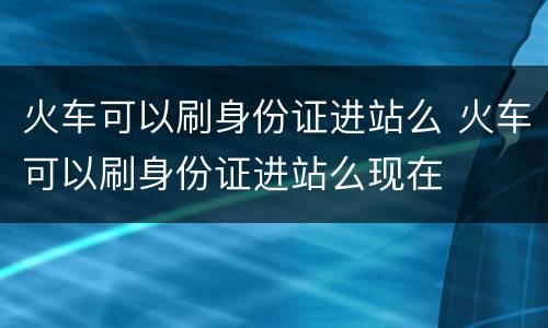 火车可以刷身份证进站么 火车可以刷身份证进站么现在