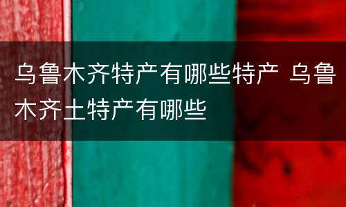 乌鲁木齐特产有哪些特产 乌鲁木齐土特产有哪些