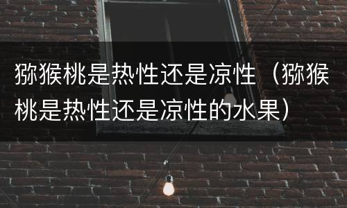 猕猴桃是热性还是凉性（猕猴桃是热性还是凉性的水果）