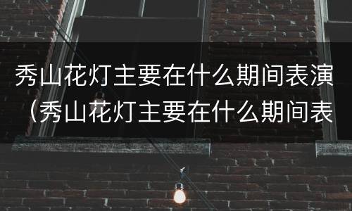 秀山花灯主要在什么期间表演（秀山花灯主要在什么期间表演出来）