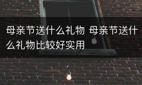 母亲节送什么礼物 母亲节送什么礼物比较好实用